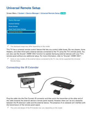 Page 5144
Universal Remote Setup
Screen Menu > System > Device Manager  > Universal Remote Setup  Try Now
Device Manager
Keyboard Settings
Mouse Settings
Smart Touch Control Settings
Universal Remote Setup
 
"The displayed image may differ depending on the model.
This TV has a universal remote control feature that lets you control cable boxes, Blu-ray players, home 
theaters, and other third-party external devices connected to the TV using the TV's remote panel. You 
can also use the Anynet+ (HDMI-CEC)...